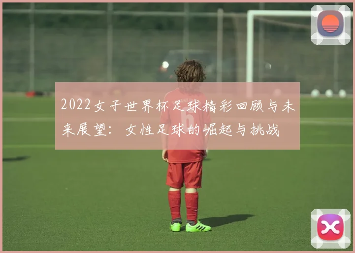 2022女子世界杯足球精彩回顾与未来展望：女性足球的崛起与挑战