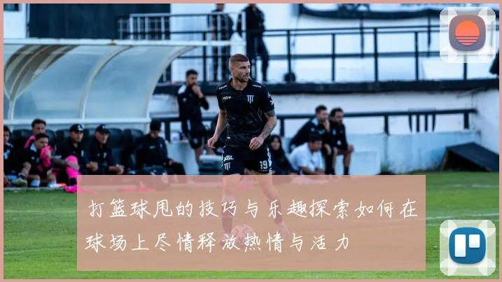 打篮球甩的技巧与乐趣探索如何在球场上尽情释放热情与活力