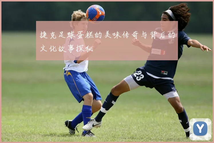 捷克足球蛋糕的美味传奇与背后的文化故事探秘