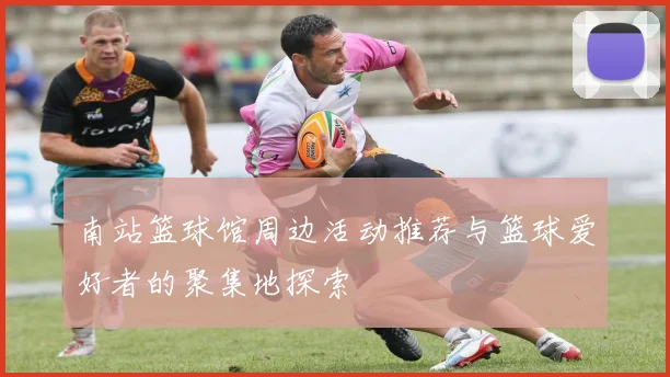 南站篮球馆周边活动推荐与篮球爱好者的聚集地探索