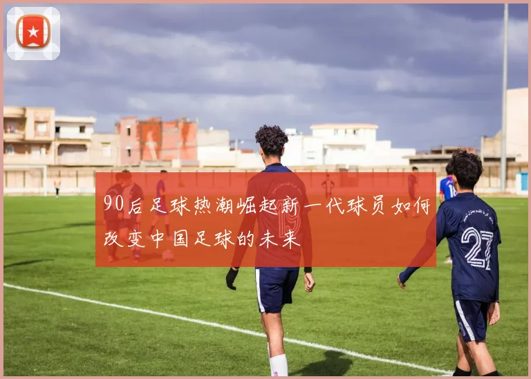 90后足球热潮崛起新一代球员如何改变中国足球的未来